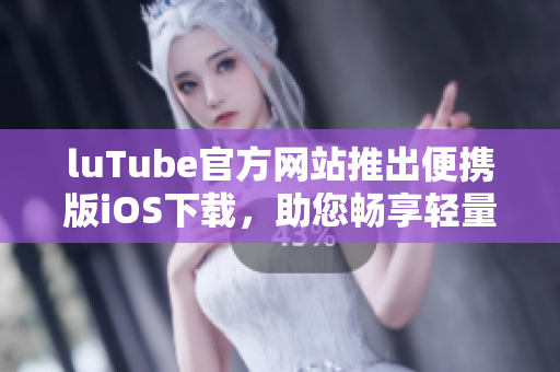 luTube官方网站推出便携版iOS下载，助您畅享轻量视频体验