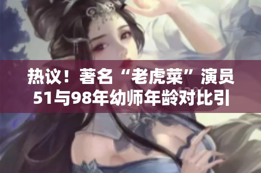 热议！著名“老虎菜”演员51与98年幼师年龄对比引关注