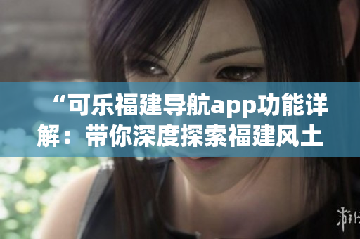 “可乐福建导航app功能详解：带你深度探索福建风土人情”