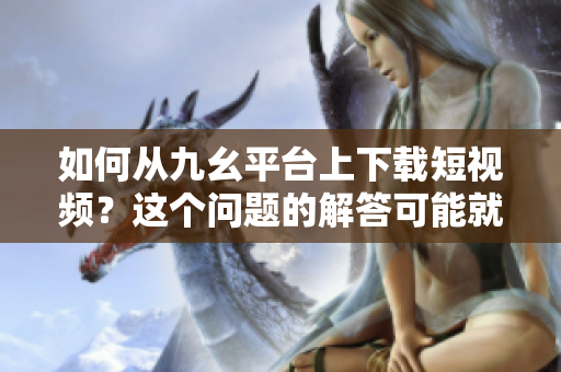 如何从九幺平台上下载短视频？这个问题的解答可能就在这里