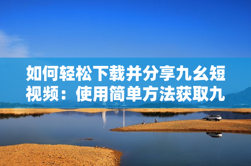 如何轻松下载并分享九幺短视频：使用简单方法获取九幺热门短视频，快速分享给朋友们