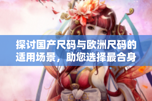 探讨国产尺码与欧洲尺码的适用场景，助您选择最合身的服装