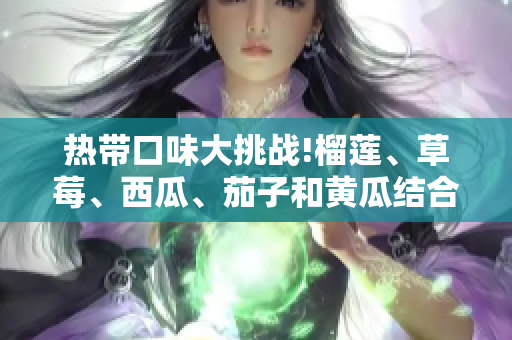 热带口味大挑战!榴莲、草莓、西瓜、茄子和黄瓜结合，教你做最美味的料理