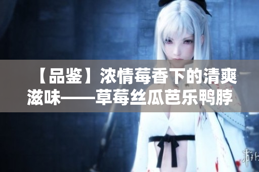 【品鉴】浓情莓香下的清爽滋味——草莓丝瓜芭乐鸭脖奶茶口味评价
