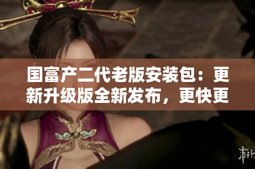 国富产二代老版安装包：更新升级版全新发布，更快更稳定，功能更强大