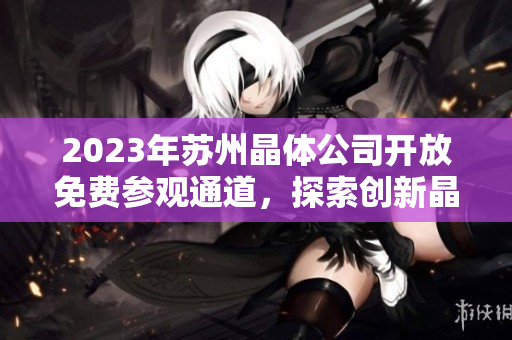 2023年苏州晶体公司开放免费参观通道，探索创新晶体科技