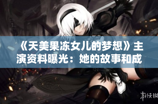 《天美果冻女儿的梦想》主演资料曝光：她的故事和成长，揭秘女演员的内心与奋斗！