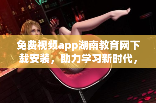 免费视频app湖南教育网下载安装，助力学习新时代，知识尽在掌握
