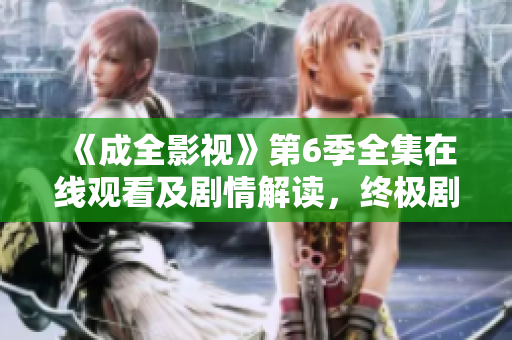 《成全影视》第6季全集在线观看及剧情解读，终极剧透揭秘全新故事！