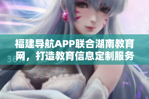 福建导航APP联合湖南教育网，打造教育信息定制服务，助力2022教育发展