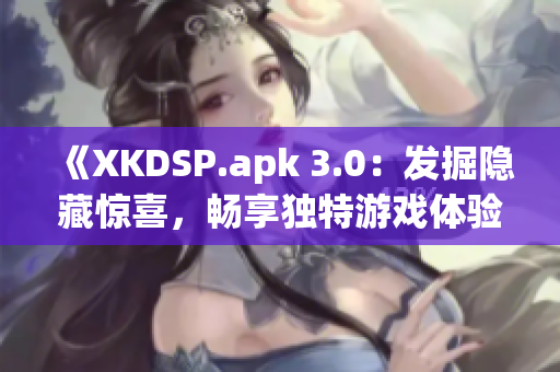 《XKDSP.apk 3.0：发掘隐藏惊喜，畅享独特游戏体验》