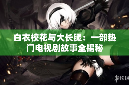 白衣校花与大长腿：一部热门电视剧故事全揭秘