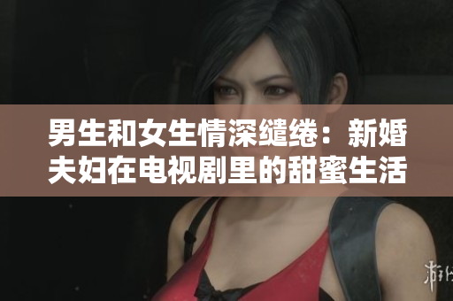 男生和女生情深缱绻：新婚夫妇在电视剧里的甜蜜生活