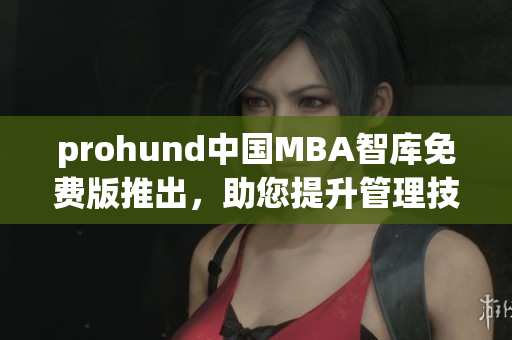 prohund中国MBA智库免费版推出，助您提升管理技能、职业发展提速