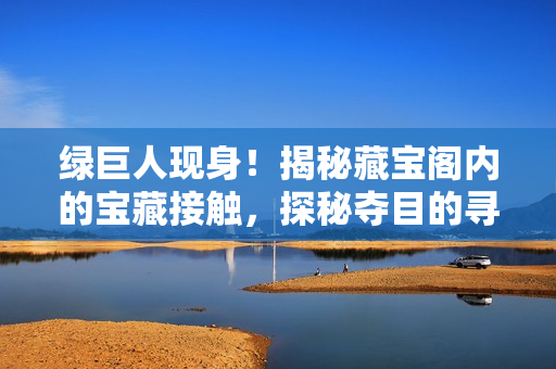 绿巨人现身！揭秘藏宝阁内的宝藏接触，探秘夺目的寻宝之旅