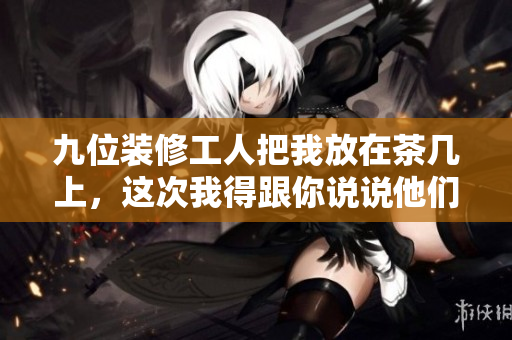 九位装修工人把我放在茶几上，这次我得跟你说说他们的事情