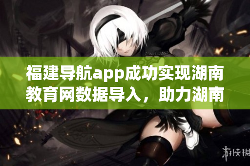 福建导航app成功实现湖南教育网数据导入，助力湖南教育发展