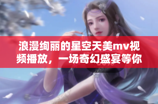 浪漫绚丽的星空天美mv视频播放，一场奇幻盛宴等你来观赏