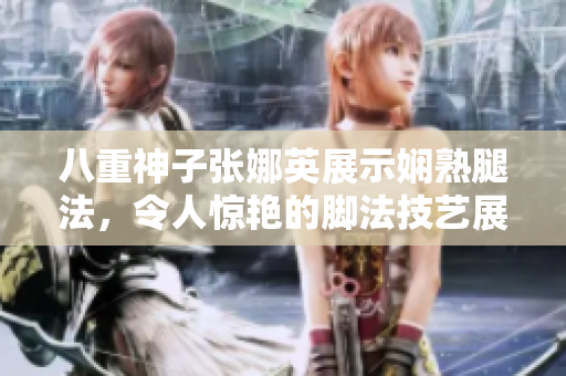 八重神子张娜英展示娴熟腿法，令人惊艳的脚法技艺展示