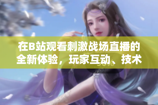 在B站观看刺激战场直播的全新体验，玩家互动、技术解说全覆盖