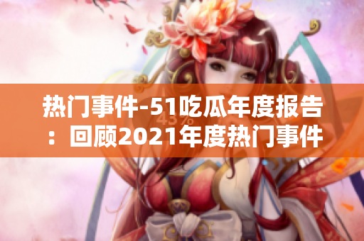 热门事件-51吃瓜年度报告：回顾2021年度热门事件，探索各领域热点话题
