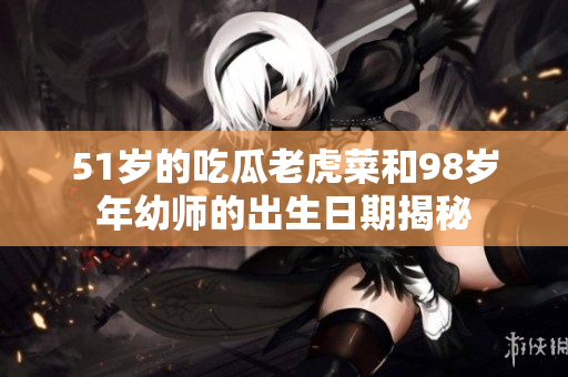 51岁的吃瓜老虎菜和98岁年幼师的出生日期揭秘