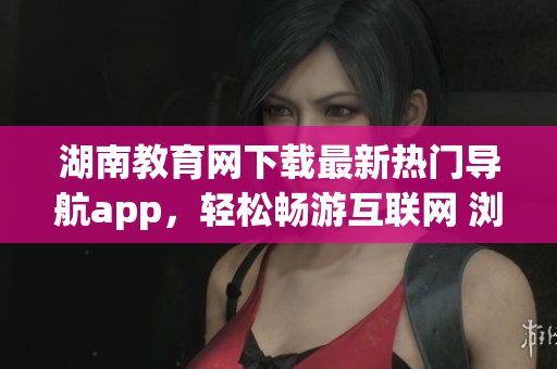 湖南教育网下载最新热门导航app，轻松畅游互联网 浏览器必备的下载地址
