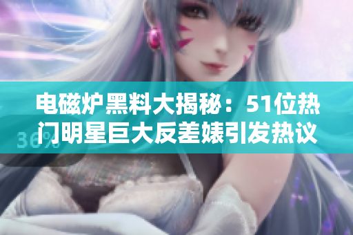 电磁炉黑料大揭秘：51位热门明星巨大反差婊引发热议