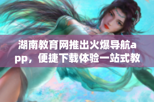 湖南教育网推出火爆导航app，便捷下载体验一站式教育资源管理工具