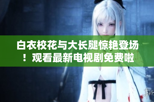 白衣校花与大长腿惊艳登场！观看最新电视剧免费啦