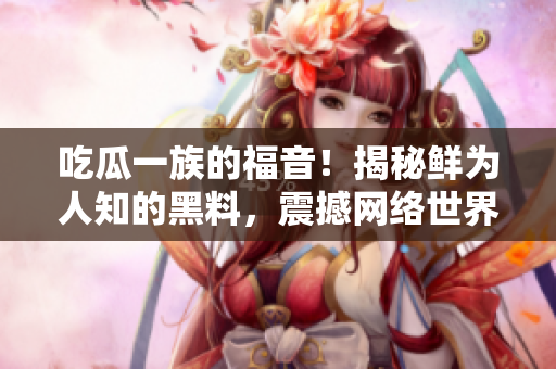 吃瓜一族的福音！揭秘鲜为人知的黑料，震撼网络世界【不得不看】