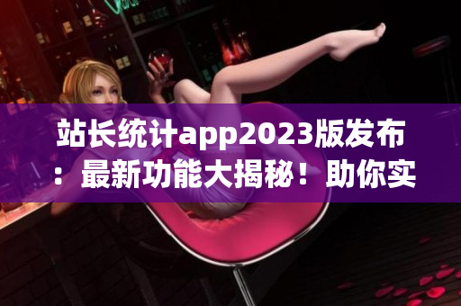 站长统计app2023版发布：最新功能大揭秘！助你实时监控网站数据