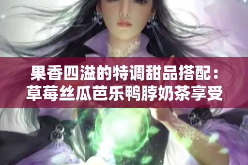 果香四溢的特调甜品搭配：草莓丝瓜芭乐鸭脖奶茶享受难忘味蕾体验