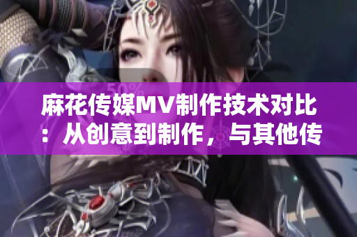 麻花传媒MV制作技术对比：从创意到制作，与其他传媒公司的差异分析