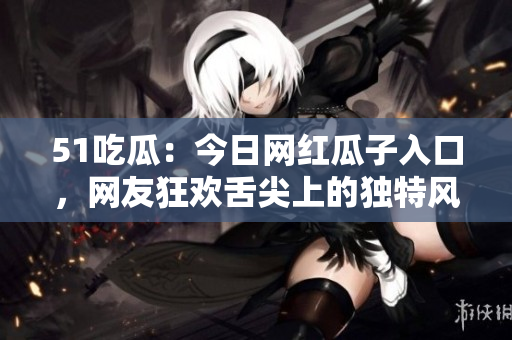 51吃瓜：今日网红瓜子入口，网友狂欢舌尖上的独特风味