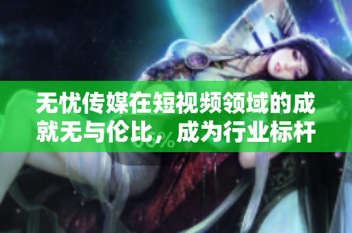 无忧传媒在短视频领域的成就无与伦比，成为行业标杆