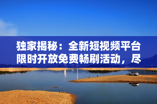 独家揭秘：全新短视频平台限时开放免费畅刷活动，尽情畅享无限视频乐趣