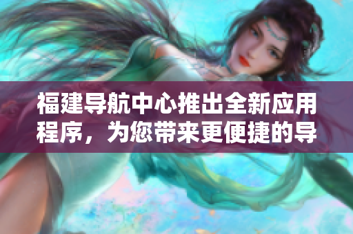 福建导航中心推出全新应用程序，为您带来更便捷的导航体验
