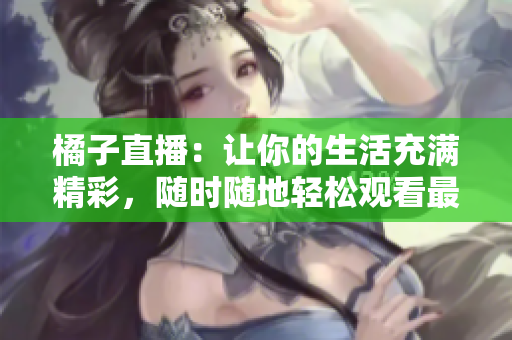 橘子直播：让你的生活充满精彩，随时随地轻松观看最新直播内容