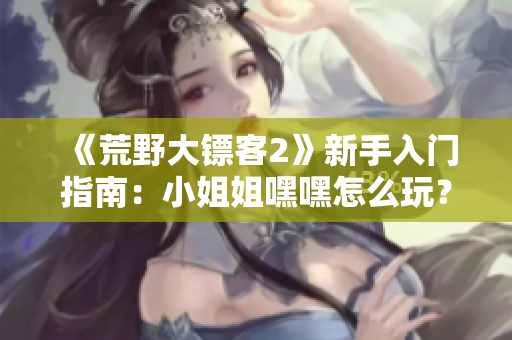 《荒野大镖客2》新手入门指南：小姐姐嘿嘿怎么玩？完整攻略和技巧分享