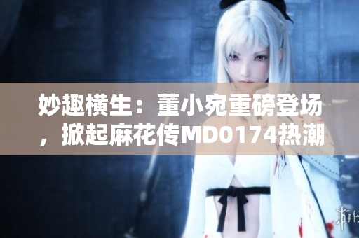 妙趣横生：董小宛重磅登场，掀起麻花传MD0174热潮