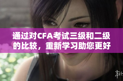 通过对CFA考试三级和二级的比较，重新学习助您更好地了解考试的差异和难易程度