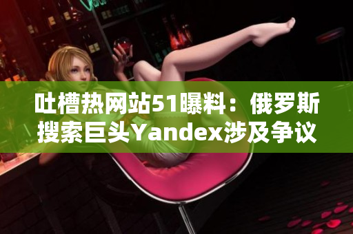 吐槽热网站51曝料：俄罗斯搜索巨头Yandex涉及争议 全网热议