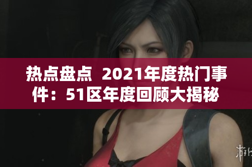 热点盘点  2021年度热门事件：51区年度回顾大揭秘