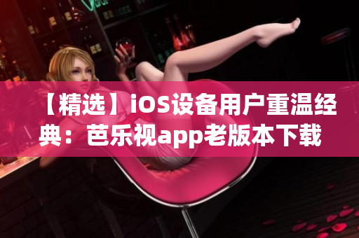 【精选】iOS设备用户重温经典：芭乐视app老版本下载安装指南