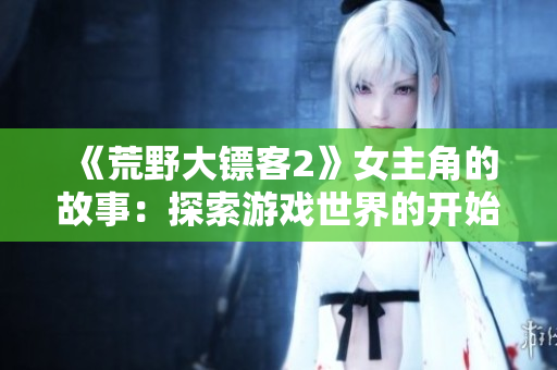 《荒野大镖客2》女主角的故事：探索游戏世界的开始巅峰【详细指南】