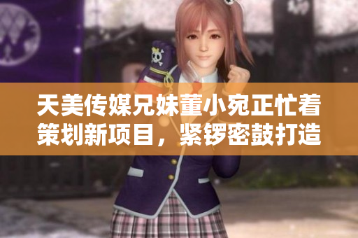 天美传媒兄妹董小宛正忙着策划新项目，紧锣密鼓打造创意大片