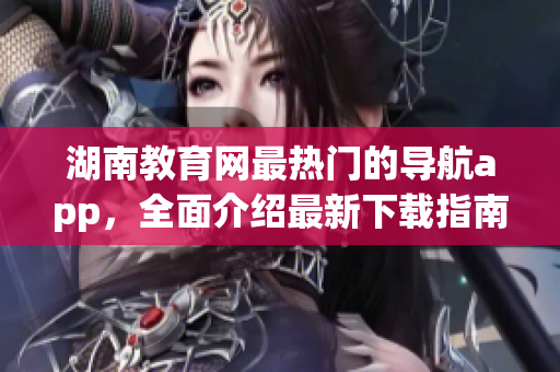 湖南教育网最热门的导航app，全面介绍最新下载指南