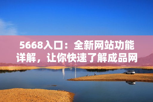 5668入口：全新网站功能详解，让你快速了解成品网站的主要特点