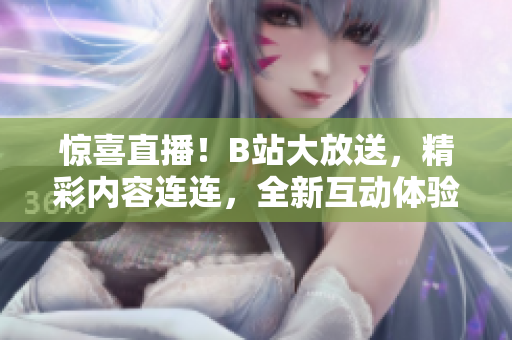 惊喜直播！B站大放送，精彩内容连连，全新互动体验等你来！